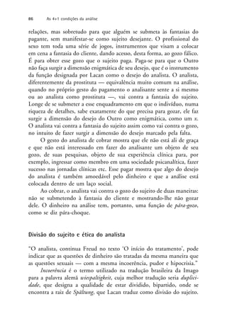 relações, mas sobretudo para que alguém se submeta às fantasias do
pagante, sem manifestar-se como sujeito desejante. O profissional do
sexo tem toda uma série de jogos, instrumentos que visam a colocar
em cena a fantasia do cliente, dando acesso, desta forma, ao gozo fálico.
É para obter esse gozo que o sujeito paga. Paga-se para que o Outro
não faça surgir a dimensão enigmática de seu desejo, que é o instrumento
da função designada por Lacan como o desejo do analista. O analista,
diferentemente da prostituta — equivalência muito comum na análise,
quando no próprio gesto do pagamento o analisante sente a si mesmo
ou ao analista como prostituta —, vai contra a fantasia do sujeito.
Longe de se submeter a esse enquadramento em que o indivíduo, numa
riqueza de detalhes, sabe exatamente do que precisa para gozar, ele faz
surgir a dimensão do desejo do Outro como enigmática, como um x.
O analista vai contra a fantasia do sujeito assim como vai contra o gozo,
no intuito de fazer surgir a dimensão do desejo marcado pela falta.
O gesto do analista de cobrar mostra que ele não está ali de graça
e que não está interessado em fazer do analisante um objeto de seu
gozo, de suas pesquisas, objeto de sua experiência clínica para, por
exemplo, ingressar como membro em uma sociedade psicanalítica, fazer
sucesso nas jornadas clínicas etc. Esse pagar mostra que algo do desejo
do analista é também amoedável pelo dinheiro e que a análise está
colocada dentro de um laço social.
Ao cobrar, o analista vai contra o gozo do sujeito de duas maneiras:
não se submetendo à fantasia do cliente e mostrando-lhe não gozar
dele. O dinheiro na análise tem, portanto, uma função de pára-gozo,
como se diz pára-choque.
Divisão do sujeito e ética do analista
“O analista, continua Freud no texto ‘O início do tratamento’, pode
indicar que as questões de dinheiro são tratadas da mesma maneira que
as questões sexuais — com a mesma incoerência, pudor e hipocrisia.”
Incoerência é o termo utilizado na tradução brasileira da Imago
para a palavra alemã wiespaltigkeit, cuja melhor tradução seria duplici-
dade, que designa a qualidade de estar dividido, bipartido, onde se
encontra a raiz de Spältung, que Lacan traduz como divisão do sujeito.
86 As 4+1 condições da análise
 
