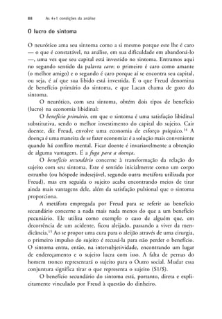 O lucro do sintoma
O neurótico ama seu sintoma como a si mesmo porque este lhe é caro
— o que é constatável, na análise, em sua dificuldade em abandoná-lo
—, uma vez que seu capital está investido no sintoma. Entramos aqui
no segundo sentido da palavra caro: o primeiro é caro como amante
(o melhor amigo) e o segundo é caro porque aí se encontra seu capital,
ou seja, é aí que sua libido está investida. É o que Freud denomina
de benefício primário do sintoma, e que Lacan chama de gozo do
sintoma.
O neurótico, com seu sintoma, obtém dois tipos de benefício
(lucro) na economia libidinal:
O benefício primário, em que o sintoma é uma satisfação libidinal
substitutiva, sendo o melhor investimento do capital do sujeito. Cair
doente, diz Freud, envolve uma economia de esforço psíquico.14 A
doença é uma maneira de se fazer economia: é a solução mais conveniente
quando há conflito mental. Ficar doente é invariavelmente a obtenção
de alguma vantagem. É a fuga para a doença.
O benefício secundário concerne à transformação da relação do
sujeito com seu sintoma. Este é sentido inicialmente como um corpo
estranho (ou hóspede indesejável, segundo outra metáfora utilizada por
Freud), mas em seguida o sujeito acaba encontrando meios de tirar
ainda mais vantagens dele, além da satisfação pulsional que o sintoma
proporciona.
A metáfora empregada por Freud para se referir ao benefício
secundário concerne a nada mais nada menos do que a um benefício
pecuniário. Ele utiliza como exemplo o caso de alguém que, em
decorrência de um acidente, ficou aleijado, passando a viver da men-
dicância.15 Ao se propor uma cura para o aleijão através de uma cirurgia,
o primeiro impulso do sujeito é recusá-la para não perder o benefício.
O sintoma entra, então, na intersubjetividade, encontrando um lugar
de endereçamento e o sujeito lucra com isso. A falta de pernas do
homem tronco representará o sujeito para o Outro social. Mudar essa
conjuntura significa tirar o que representa o sujeito (S1/$).
O benefício secundário do sintoma está, portanto, direta e expli-
citamente vinculado por Freud à questão do dinheiro.
88 As 4+1 condições da análise
 
