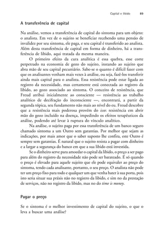 A transferência de capital
Na análise, vemos a transferência de capital do sintoma para um objeto:
o analista. Em vez de o sujeito se beneficiar recebendo uma pensão de
invalidez por seu sintoma, ele paga, e seu capital é transferido ao analista.
Além desta transferência de capital em forma de dinheiro, há a trans-
ferência de libido, aqui tratada da mesma maneira.
O primeiro efeito da cura analítica é essa quebra, esse corte
perpetrado na economia de gozo do sujeito, instando ao sujeito que
abra mão de seu capital pecuniário. Sabe-se o quanto é difícil fazer com
que os analisantes venham mais vezes à análise, ou seja, fazê-los transferir
ainda mais capital para o analista. Essa resistência pode estar ligada ao
registro da necessidade, mas certamente está conectada ao registro da
libido, ao gozo associado ao sintoma. O conceito de resistência, que
Freud atribui inicialmente ao consciente — resistência ao trabalho
analítico de decifração do inconsciente —, encontrará, a partir da
segunda tópica, seu fundamento não mais ao nível do eu. Freud descobre
que a resistência mais poderosa provém do isso: resistência em abrir
mão do gozo incluído na doença, impedindo os efeitos terapêuticos da
análise, podendo até levar à ruptura do vínculo analítico.
Na análise, o sujeito paga por essa transferência de um banco seguro
chamado sintoma a um Outro sem garantias. Por melhor que sejam as
indicações, por mais amor que o saber suposto lhe confira, este Outro é
sempre sem garantias. É natural que o sujeito resista a pagar com dinheiro
e a largar a segurança do banco em que a sua libido está investida.
Se o dinheiro serve para amoedar o capital da libido, o preço a ser pago
para além do registro da necessidade não pode ser barateado. É só quando
o preço é elevado para aquele sujeito que ele pode equivaler ao preço do
sintoma, tendo cada analisante, portanto, o seu preço. O analista não pode
ter um preço fixo para todo e qualquer um que venha bater à sua porta, pois
isto seria situar sua práxis não no registro da libido, e sim no da prestação
de serviços, não no registro da libido, mas no do time is money.
Pagar o preço
Se o sintoma é o melhor investimento de capital do sujeito, o que o
leva a buscar uma análise?
Capital e libido 89
 