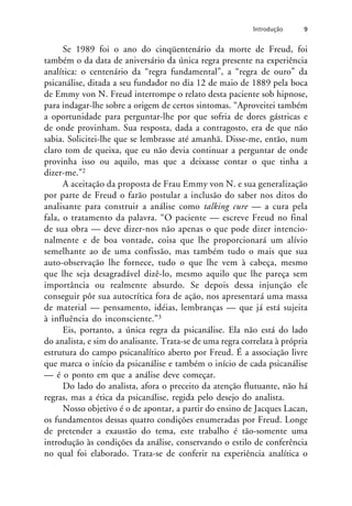 Se 1989 foi o ano do cinqüentenário da morte de Freud, foi
também o da data de aniversário da única regra presente na experiência
analítica: o centenário da “regra fundamental”, a “regra de ouro” da
psicanálise, ditada a seu fundador no dia 12 de maio de 1889 pela boca
de Emmy von N. Freud interrompe o relato desta paciente sob hipnose,
para indagar-lhe sobre a origem de certos sintomas. “Aproveitei também
a oportunidade para perguntar-lhe por que sofria de dores gástricas e
de onde provinham. Sua resposta, dada a contragosto, era de que não
sabia. Solicitei-lhe que se lembrasse até amanhã. Disse-me, então, num
claro tom de queixa, que eu não devia continuar a perguntar de onde
provinha isso ou aquilo, mas que a deixasse contar o que tinha a
dizer-me.”2
A aceitação da proposta de Frau Emmy von N. e sua generalização
por parte de Freud o farão postular a inclusão do saber nos ditos do
analisante para construir a análise como talking cure — a cura pela
fala, o tratamento da palavra. “O paciente — escreve Freud no final
de sua obra — deve dizer-nos não apenas o que pode dizer intencio-
nalmente e de boa vontade, coisa que lhe proporcionará um alívio
semelhante ao de uma confissão, mas também tudo o mais que sua
auto-observação lhe fornece, tudo o que lhe vem à cabeça, mesmo
que lhe seja desagradável dizê-lo, mesmo aquilo que lhe pareça sem
importância ou realmente absurdo. Se depois dessa injunção ele
conseguir pôr sua autocrítica fora de ação, nos apresentará uma massa
de material — pensamento, idéias, lembranças — que já está sujeita
à influência do inconsciente.”3
Eis, portanto, a única regra da psicanálise. Ela não está do lado
do analista, e sim do analisante. Trata-se de uma regra correlata à própria
estrutura do campo psicanalítico aberto por Freud. É a associação livre
que marca o início da psicanálise e também o início de cada psicanálise
— é o ponto em que a análise deve começar.
Do lado do analista, afora o preceito da atenção flutuante, não há
regras, mas a ética da psicanálise, regida pelo desejo do analista.
Nosso objetivo é o de apontar, a partir do ensino de Jacques Lacan,
os fundamentos dessas quatro condições enumeradas por Freud. Longe
de pretender a exaustão do tema, este trabalho é tão-somente uma
introdução às condições da análise, conservando o estilo de conferência
no qual foi elaborado. Trata-se de conferir na experiência analítica o
Introdução 9
 