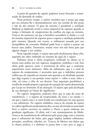 A partir da questão do capital, podemos tentar formular a consti-
tuição da demanda de análise.
Num primeiro tempo, o sujeito considera que o preço que paga
por seu sintoma lhe é demasiadamente caro (no sentido de alto preço
e não da alta estima). O gozo do sintoma é paradoxal: a satisfação
libidinal aí implicada revela-se como impossível de suportar quando se
rompe a formação de compromisso do conflito em jogo no sintoma.
Trata-se do momento em que o benefício secundário se desfaz e o real
do sintoma impossível de suportar passa a superar a satisfação produzida
pelo sintoma. Quando isto ocorre, o sofrimento causado por esse
desequilíbrio da economia libidinal pode levar o sujeito a pensar em
buscar uma análise. Entretanto, muitas vezes isto não basta para que
alguém chegue a um analista.
Num segundo tempo, o sujeito opta pelo deciframento desta cifra,
supondo um saber embutido no sintoma do qual ele é sujeito.
Podemos situar o efeito terapêutico verificado na clínica ao se
iniciar uma análise nos três registros: imaginário, simbólico e real. Esse
efeito pode aparecer como o sentimento de alívio que o analisante
experimenta neste momento. Além do sofrimento, que é o sinal da
ruptura do compromisso, é necessário para que o indivíduo procure
análise que ele suponha no sintoma uma questão a ser decifrada, questão
que diga respeito à sua posição como sujeito — sobre o sexo, sobre a
vida, tal como a cifra de seu destino. Essa suposição possibilitará a
escolha do sentido próprio à operação de causação do sujeito denominada
por Lacan no Seminário XI de alienação. O sujeito opta pela decifração
de sua alienação ao Outro do significante.
No registro imaginário, podemos dizer que se trata do amor de
transferência — o registro da reciprocidade, do amar e ser amado —
em que o sujeito ama e se sente levado em consideração em suas queixas
e seu sofrimento. No registro simbólico, trata-se da entrada do sujeito
na cadeia significante propriamente dita, ou seja, da entrada na associação
livre: o sujeito encontra no analista o Outro a quem endereça sua
produção significante. O efeito real é um remanejamento da libido.
Trata-se da transferência do sofrimento pelo preço pago com o sintoma
para o sofrimento do bolso, pois pagar implica também sofrimento,
privações, sacrifícios, cálculos, etc. Trata-se de fabricar um objeto que
se chama analista, e o dinheiro se presta bem a isso, pois se paga o
90 As 4+1 condições da análise
 