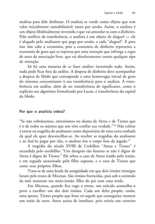 analista para dele desfrutar. O analista se vende como objeto que tem
valor inicialmente contabilizável: tanto por sessão. Assim, o analista é
um objeto libidinalmente investido e que vai amoedar-se com o dinheiro.
Pelo artifício da transferência, o analista é um objeto de aluguel — ele
é alugado pelo analisante que paga por sessão, a cada “aluguel”. E para
isso não cabe a economia, pois a economia de dinheiro representa a
economia de gozo que se expressa por uma retenção que infringe a regra
de ouro da associação livre, que vai absolutamente contra qualquer tipo
de retenção.
Só há uma maneira de se fazer análise: investindo tudo. Assim,
nada pode ficar fora da análise. A despesa de dinheiro deve acompanhar
a despesa de libido que corresponde a uma hemorragia inicial de gozo
do sintoma concomitante à sua transferência para o analista. A trans-
ferência em análise, além de ser transferência de significante, como o
explicita seu algoritmo formalizado por Lacan, é transferência do capital
da libido.
Por que o analista cobra?
“Se não cobrássemos, entraríamos no drama de Atreu e de Tiestes que
é o de todos os sujeitos que nos vêm confiar sua verdade.”16 Não cobrar
é entrar na tragédia do analisante como depositário de uma carta roubada
da qual ele quer desvencilhar-se. Ao receber as tragédias do analisante
e ao fazê-lo pagar por elas, o analista tira o corpo fora da jogada.17
A tragédia do século XVIII de Crebillon “Atreu e Tiestes” é
escandida pelo estribilho: “Um desígnio tão funesto se não é digno de
Atreu é digno de Tiestes.” Ele relata o caso de Atreu traído pelo irmão,
e em seguida assassinado pelo filho suposto, e o caso de Tiestes que
come seus próprios filhos.
Trata-se de uma lenda da antigüidade em que dois irmãos inimigos
lutam pelo trono de Micenas. São irmãos fratricidas, pois sob o estímulo
da mãe mataram seu meio-irmão, filho do pai com uma ninfa.
Em Micenas, quando fica vago o trono, um oráculo aconselha o
povo a escolher um dos dois irmãos. Cada um deles propõe, então,
uma aposta. Tiestes propõe que fosse rei aquele que conseguisse mostrar
um tosão de ouro. Atreu aceita de imediato, pois existia um carneiro
Capital e libido 91
 