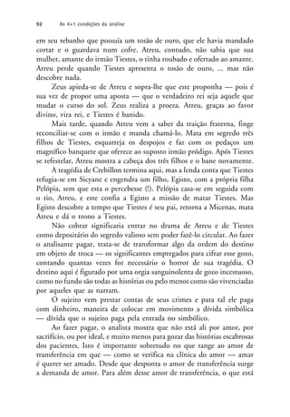 em seu rebanho que possuía um tosão de ouro, que ele havia mandado
cortar e o guardava num cofre. Atreu, contudo, não sabia que sua
mulher, amante do irmão Tiestes, o tinha roubado e ofertado ao amante.
Atreu perde quando Tiestes apresenta o tosão de ouro, ... mas não
descobre nada.
Zeus apieda-se de Atreu e sopra-lhe que este proponha — pois é
sua vez de propor uma aposta — que o verdadeiro rei seja aquele que
mudar o curso do sol. Zeus realiza a proeza. Atreu, graças ao favor
divino, vira rei, e Tiestes é banido.
Mais tarde, quando Atreu vem a saber da traição fraterna, finge
reconciliar-se com o irmão e manda chamá-lo. Mata em segredo três
filhos de Tiestes, esquarteja os despojos e faz com os pedaços um
magnífico banquete que oferece ao suposto irmão pródigo. Após Tiestes
se refestelar, Atreu mostra a cabeça dos três filhos e o bane novamente.
A tragédia de Crebillon termina aqui, mas a lenda conta que Tiestes
refugia-se em Sicyane e engendra um filho, Egisto, com a própria filha
Pelópia, sem que esta o percebesse (!). Pelópia casa-se em seguida com
o tio, Atreu, e este confia a Egisto a missão de matar Tiestes. Mas
Egisto descobre a tempo que Tiestes é seu pai, retorna a Micenas, mata
Atreu e dá o trono a Tiestes.
Não cobrar significaria entrar no drama de Atreu e de Tiestes
como depositário do segredo valioso sem poder fazê-lo circular. Ao fazer
o analisante pagar, trata-se de transformar algo da ordem do destino
em objeto de troca — os significantes empregados para cifrar esse gozo,
contando quantas vezes for necessário o horror de sua tragédia. O
destino aqui é figurado por uma orgia sanguinolenta de gozo incestuoso,
como no fundo são todas as histórias ou pelo menos como são vivenciadas
por aqueles que as narram.
O sujeito vem prestar contas de seus crimes e para tal ele paga
com dinheiro, maneira de colocar em movimento a dívida simbólica
— dívida que o sujeito paga pela entrada no simbólico.
Ao fazer pagar, o analista mostra que não está ali por amor, por
sacrifício, ou por ideal, e muito menos para gozar das histórias escabrosas
dos pacientes. Isto é importante sobretudo no que tange ao amor de
transferência em que — como se verifica na clínica do amor — amar
é querer ser amado. Desde que desponta o amor de transferência surge
a demanda de amor. Para além desse amor de transferência, o que está
92 As 4+1 condições da análise
 