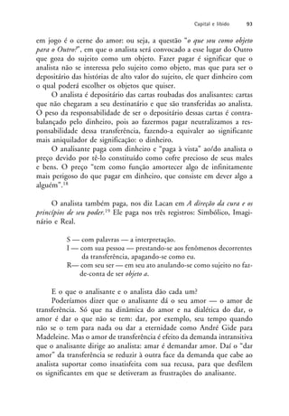 em jogo é o cerne do amor: ou seja, a questão “o que sou como objeto
para o Outro?”, em que o analista será convocado a esse lugar do Outro
que goza do sujeito como um objeto. Fazer pagar é significar que o
analista não se interessa pelo sujeito como objeto, mas que para ser o
depositário das histórias de alto valor do sujeito, ele quer dinheiro com
o qual poderá escolher os objetos que quiser.
O analista é depositário das cartas roubadas dos analisantes: cartas
que não chegaram a seu destinatário e que são transferidas ao analista.
O peso da responsabilidade de ser o depositário dessas cartas é contra-
balançado pelo dinheiro, pois ao fazermos pagar neutralizamos a res-
ponsabilidade dessa transferência, fazendo-a equivaler ao significante
mais aniquilador de significação: o dinheiro.
O analisante paga com dinheiro e “paga à vista” ao/do analista o
preço devido por tê-lo constituído como cofre precioso de seus males
e bens. O preço “tem como função amortecer algo de infinitamente
mais perigoso do que pagar em dinheiro, que consiste em dever algo a
alguém”.18
O analista também paga, nos diz Lacan em A direção da cura e os
princípios de seu poder.19 Ele paga nos três registros: Simbólico, Imagi-
nário e Real.
S — com palavras — a interpretação.
I — com sua pessoa — prestando-se aos fenômenos decorrentes
da transferência, apagando-se como eu.
R— com seu ser — em seu ato anulando-se como sujeito no faz-
de-conta de ser objeto a.
E o que o analisante e o analista dão cada um?
Poderíamos dizer que o analisante dá o seu amor — o amor de
transferência. Só que na dinâmica do amor e na dialética do dar, o
amor é dar o que não se tem: dar, por exemplo, seu tempo quando
não se o tem para nada ou dar a eternidade como André Gide para
Madeleine. Mas o amor de transferência é efeito da demanda intransitiva
que o analisante dirige ao analista: amar é demandar amor. Daí o “dar
amor” da transferência se reduzir à outra face da demanda que cabe ao
analista suportar como insatisfeita com sua recusa, para que desfilem
os significantes em que se detiveram as frustrações do analisante.
Capital e libido 93
 