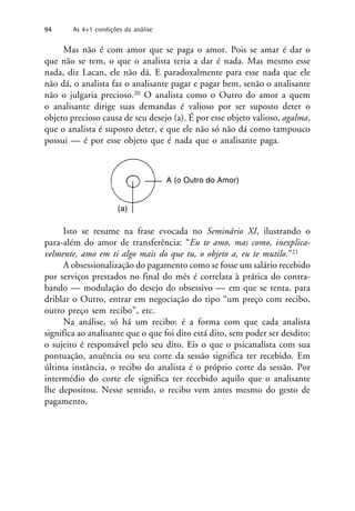 Mas não é com amor que se paga o amor. Pois se amar é dar o
que não se tem, o que o analista teria a dar é nada. Mas mesmo esse
nada, diz Lacan, ele não dá. E paradoxalmente para esse nada que ele
não dá, o analista faz o analisante pagar e pagar bem, senão o analisante
não o julgaria precioso.20 O analista como o Outro do amor a quem
o analisante dirige suas demandas é valioso por ser suposto deter o
objeto precioso causa de seu desejo (a). É por esse objeto valioso, agalma,
que o analista é suposto deter, e que ele não só não dá como tampouco
possui — é por esse objeto que é nada que o analisante paga.
Isto se resume na frase evocada no Seminário XI, ilustrando o
para-além do amor de transferência: “Eu te amo, mas como, inexplica-
velmente, amo em ti algo mais do que tu, o objeto a, eu te mutilo.”21
A obsessionalização do pagamento como se fosse um salário recebido
por serviços prestados no final do mês é correlata à prática do contra-
bando — modulação do desejo do obsessivo — em que se tenta, para
driblar o Outro, entrar em negociação do tipo “um preço com recibo,
outro preço sem recibo”, etc.
Na análise, só há um recibo: é a forma com que cada analista
significa ao analisante que o que foi dito está dito, sem poder ser desdito:
o sujeito é responsável pelo seu dito. Eis o que o psicanalista com sua
pontuação, anuência ou seu corte da sessão significa ter recebido. Em
última instância, o recibo do analista é o próprio corte da sessão. Por
intermédio do corte ele significa ter recebido aquilo que o analisante
lhe depositou. Nesse sentido, o recibo vem antes mesmo do gesto de
pagamento.
A (o Outro do Amor)
(a)
94 As 4+1 condições da análise
 