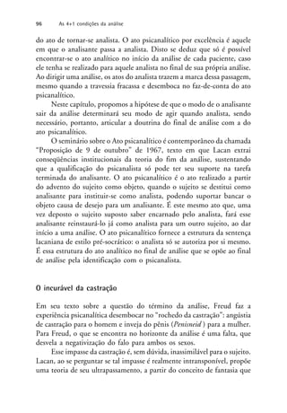 do ato de tornar-se analista. O ato psicanalítico por excelência é aquele
em que o analisante passa a analista. Disto se deduz que só é possível
encontrar-se o ato analítico no início da análise de cada paciente, caso
ele tenha se realizado para aquele analista no final de sua própria análise.
Ao dirigir uma análise, os atos do analista trazem a marca dessa passagem,
mesmo quando a travessia fracassa e desemboca no faz-de-conta do ato
psicanalítico.
Neste capítulo, propomos a hipótese de que o modo de o analisante
sair da análise determinará seu modo de agir quando analista, sendo
necessário, portanto, articular a doutrina do final de análise com a do
ato psicanalítico.
O seminário sobre o Ato psicanalítico é contemporâneo da chamada
“Proposição de 9 de outubro” de 1967, texto em que Lacan extrai
conseqüências institucionais da teoria do fim da análise, sustentando
que a qualificação do psicanalista só pode ter seu suporte na tarefa
terminada do analisante. O ato psicanalítico é o ato realizado a partir
do advento do sujeito como objeto, quando o sujeito se destitui como
analisante para instituir-se como analista, podendo suportar bancar o
objeto causa de desejo para um analisante. É este mesmo ato que, uma
vez deposto o sujeito suposto saber encarnado pelo analista, fará esse
analisante reinstaurá-lo já como analista para um outro sujeito, ao dar
início a uma análise. O ato psicanalítico fornece a estrutura da sentença
lacaniana de estilo pré-socrático: o analista só se autoriza por si mesmo.
É essa estrutura do ato analítico no final de análise que se opõe ao final
de análise pela identificação com o psicanalista.
O incurável da castração
Em seu texto sobre a questão do término da análise, Freud faz a
experiência psicanalítica desembocar no “rochedo da castração”: angústia
de castração para o homem e inveja do pênis (Penisneid ) para a mulher.
Para Freud, o que se encontra no horizonte da análise é uma falta, que
desvela a negativização do falo para ambos os sexos.
Esse impasse da castração é, sem dúvida, inassimilável para o sujeito.
Lacan, ao se perguntar se tal impasse é realmente intransponível, propõe
uma teoria de seu ultrapassamento, a partir do conceito de fantasia que
96 As 4+1 condições da análise
 