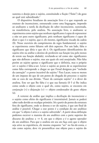 sustenta o desejo para o sujeito, constituindo a ficção (“fixão”) do gozo
ao qual está subordinado.1
O dispositivo freudiano da associação livre é o que responde ao
estatuto do inconsciente, estruturado como uma linguagem, impondo
ao analisante a tarefa da decifração do saber inconsciente, sustentada,
na transferência, pelo analista. Na associação livre, o analisante se
experimenta como sujeito que nenhum significante é capaz de representar
a não ser para outro significante, pois nenhum significante é capaz de
dizer o que é o sujeito, que é, ele mesmo, significante riscado da cadeia
($). Nesse exercício do cumprimento da regra fundamental, o sujeito
se experimenta como faltante sob dois aspectos. Por um lado, falta o
significante que diria o que ele é. Os significantes identificatórios do
sujeito têm na análise o destino de perderem sua função (ou pelo menos
de terem sua função abalada), revelando-se tal como são: significantes
que não definem o sujeito, mas aos quais ele está assujeitado. Não falta
porém ao sujeito apenas o significante que o definiria, mas o próprio
ser: o sujeito é falta-a-ser. Levar o sujeito ao ponto de se experimentar
como falta corresponde a chegar ao que Freud designou por “rochedo
da castração”: o ponto incurável do sujeito.2 Para Lacan, trata-se menos
de um impasse do que de um ponto de chegada do processo: o sujeito
não se cura de sua divisão. “Fazer da castração sujeito” é o dever do
analista. Este ser que lhe falta é o que sua fantasia ($  a) lhe indica
como sendo o objeto com o qual ele, como sujeito, se encontra em
conjunção () e disjunção () — objeto condensador de gozo: objeto
(a).
A vertente da análise que implica a decifração do inconsciente e
o sujeito como efeito do significante é interminável. Jamais se poderá
saber tudo devido ao recalque primário. Só a partir do ponto da estrutura
fora do significante, onde se denota o ser do sujeito, é que um final de
análise é possível. Chegar a esse ponto é a condição do ato analítico
em que “o objeto é ativo e o sujeito subvertido”. A partir dessa definição
podemos escrever o matema do ato analítico com a parte superior do
discurso do analista: a  $, em que o objeto a é o agente operador
do ato analítico. Para que o analista em seu ato faça com que o objeto
seja ativo na experiência, ele mesmo enquanto “ser” no faz-de-conta, e
não como sujeito, deve vir presentificar esse objeto para o sujeito do
O ato psicanalítico e o fim de análise 97
 