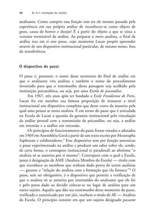 analisante. Como cumprir essa função sem ter ele mesmo passado pela
experiência em sua própria análise de reconhecer-se como objeto de
gozo, causa de horror e desejo? É a partir do objeto a que se situa a
vertente terminável da análise. Ao preparar o novo analista, o final de
análise traz em si esse passe, cujo momento Lacan propôs apreender
através de um dispositivo institucional particular, de mesmo nome, fora
da transferência.
O dispositivo do passe
O passe é, portanto, o nome desse momento do final de análise em
que o analisante vira analista e também o nome do procedimento
inventado para que o testemunho dessa passagem seja acolhido pela
instituição psicanalítica, ou seja, por uma Escola de psicanálise.
Em 1967, três anos após ter fundado a Ecole Freudienne de Paris,
Lacan fez em outubro sua famosa proposição de instaurar a nível
institucional um dispositivo complexo que desse conta da maneira pela
qual uma pessoa se torna analista. É em torno do passe que é articulada
na Escola de Lacan a questão da garantia institucional pela vinculação
da análise pessoal com a transmissão da psicanálise, ou seja, a análise
em intensão e a análise em extensão.
Os princípios de funcionamento do passe foram votados e adotados
em 1969 em Assembléia Geral a partir de um texto escrito por Moustapha
Saphouan e colaboradores.3 Esse dispositivo tem por função autenticar
o passe experimentado na análise e produzir um saber sobre ele, sendo,
de certa forma, o contrapeso institucional (e paradoxal) ao aforisma “o
analista só se autoriza por si mesmo”. Contrapeso com o qual a Escola,
junto à designação de AME (Analista Membro da Escola) — título com
que reconhece os membros que tenham dado prova de serem analistas
—, garante a “relação do analista com a formação que ela fornece.”4 O
passe, sem ser obrigatório, é o dispositivo que permite a verificação de
que o analista só se autoriza por intermédio do analisante que ele foi
e pelo passo dado ao decidir colocar-se no lugar de analista para um
outro sujeito. Aqueles que dão seu testemunho desse momento do passe,
verificado e autenticado por um júri, recebem o título de AE — Analista
da Escola. O princípio consiste em que um sujeito designado passante
98 As 4+1 condições da análise
 