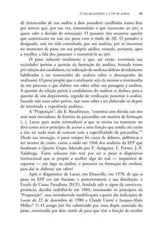 dê testemunho de sua análise a dois passadores escolhidos numa lista
por sorteio que, por sua vez, transmitirão o que escutaram ao júri, a
quem cabe a decisão da nomeação. O passante não encontra aqueles
que autenticarão ou não seu passe com o título de AE. O passador é
designado, sem ter sido consultado, por seu analista, por se encontrar
no momento de passe em sua própria análise, estando, portanto, apto
a recolher a fala dos passantes e transmiti-la ao júri.
O passe subverte totalmente o que, até então, constituía nas
sociedades ipeístas a questão da formação do analista, baseada numa
pré-seleção dos candidatos, na indicação de analistas didatas devidamente
habilitados e no testemunho do analista sobre o desempenho do
analisante. O passe propõe que o analisante seja ele mesmo a testemunha
de seu processo e que elabore um saber sobre sua passagem a analista.
A questão da seleção prévia à candidatura do analista se desloca para a
questão de um depoimento, seguido de verificação posterior à análise,
baseado não num saber prévio, mas num saber a ser elaborado só-depois
de terminada a experiência analítica.
A “Proposição”, diz E. Roudinesco, “constitui sem dúvida um dos
atos mais inovadores da história da psicanálise em matéria de formação
[...]. Lacan quer assim reintroduzir o que se ensina ou transmite no
divã como único princípio de acesso a uma função que tendia até então
a não ter nada mais de comum com a especificidade da psicanálise.”5
Desde sua invenção, o passe sempre foi causa de debates, polêmicas e
até mesmo de cisões, como a saída em 1968 dos analistas da EFP que
fundaram o Quarto Grupo, liderado por P. Aulagnier, F. Perrier, J.-P.
Valabrega. Tanta celeuma não será por ser o passe o dispositivo
institucional que se propõe a acolher algo do real — impossível de
suportar — em jogo na análise, e portanto na formação do analista,
para daí se elaborar um saber?
Após o diagnóstico de Lacan, em Deauville, em 1978, de que o
passe na EFP era um fracasso, e posteriormente a sua dissolução, a
Escola da Causa Freudiana (ECF), fundada sob o signo da contra-ex-
periência, decidiu reabilitá-lo em 1983, retomando os princípios da
“Proposição”, mas introduzindo modificações a partir das indicações de
Lacan de 22 de dezembro de 1980 a Claude Conté e Jacques-Alain
Miller:6 1) O antigo júri foi substituído por uma dupla comissão do
passe, constituída por dois cartéis do passe que têm a função de receber
O ato psicanalítico e o fim de análise 99
 