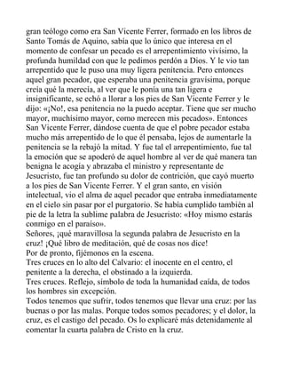 gran teólogo como era San Vicente Ferrer, formado en los libros de
Santo Tomás de Aquino, sabía que lo único que interesa en el
momento de confesar un pecado es el arrepentimiento vivísimo, la
profunda humildad con que le pedimos perdón a Dios. Y le vio tan
arrepentido que le puso una muy ligera penitencia. Pero entonces
aquel gran pecador, que esperaba una penitencia gravísima, porque
creía qué la merecía, al ver que le ponía una tan ligera e
insignificante, se echó a llorar a los pies de San Vicente Ferrer y le
dijo: «¡No!, esa penitencia no la puedo aceptar. Tiene que ser mucho
mayor, muchísimo mayor, como merecen mis pecados». Entonces
San Vicente Ferrer, dándose cuenta de que el pobre pecador estaba
mucho más arrepentido de lo que él pensaba, lejos de aumentarle la
penitencia se la rebajó la mitad. Y fue tal el arrepentimiento, fue tal
la emoción que se apoderó de aquel hombre al ver de qué manera tan
benigna le acogía y abrazaba el ministro y representante de
Jesucristo, fue tan profundo su dolor de contrición, que cayó muerto
a los pies de San Vicente Ferrer. Y el gran santo, en visión
intelectual, vio el alma de aquel pecador que entraba inmediatamente
en el cielo sin pasar por el purgatorio. Se había cumplido también al
pie de la letra la sublime palabra de Jesucristo: «Hoy mismo estarás
conmigo en el paraíso».
Señores, ¡qué maravillosa la segunda palabra de Jesucristo en la
cruz! ¡Qué libro de meditación, qué de cosas nos dice!
Por de pronto, fijémonos en la escena.
Tres cruces en lo alto del Calvario: el inocente en el centro, el
penitente a la derecha, el obstinado a la izquierda.
Tres cruces. Reflejo, símbolo de toda la humanidad caída, de todos
los hombres sin excepción.
Todos tenemos que sufrir, todos tenemos que llevar una cruz: por las
buenas o por las malas. Porque todos somos pecadores; y el dolor, la
cruz, es el castigo del pecado. Os lo explicaré más detenidamente al
comentar la cuarta palabra de Cristo en la cruz.
 