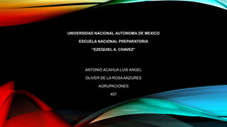 UNIVERSIDAD NACIONAL AUTONOMA DE MEXICO
ESCUELA NACIONAL PREPARATORIA
“EZEQUIEL A. CHAVEZ”

ANTONIO ACAHUA LUIS ANGEL
OLIVER DE LA ROSA ANZURES
AGRUPACIONES
407

 