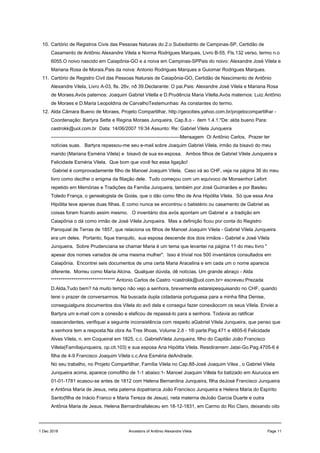 10. Cartório de Registros Civis das Pessoas Naturais do 2.o Subsdistrito de Campinas-SP, Certidão de
Casamento de Antônio Alexandre Vilela e Norma Rodrigues Marques, Livro B-55, Fls.132 verso, termo n.o
6055.O noivo nascido em Caiapônia-GO e a noiva em Campinas-SPPais do noivo: Alexandre José Vilela e
Mariana Rosa de Morais.Pais da noiva: Antonio Rodrigues Marques e Guiomar Rodrigues Marques.
11. Cartório de Registro Civil das Pessoas Naturais de Caiapônia-GO, Certidão de Nascimento de Antônio
Alexandre Vilela, Livro A-03, fls. 26v, nð 39.Declarante: O pai.Pais: Alexandre José Vilela e Mariana Rosa
de Moraes.Avós paternos: Joaquim Gabriel Vilella e D.Prudência Maria Vilella.Avós maternos: Luiz Antônio
de Moraes e D.Maria Leopoldina de CarvalhoTestemunhas: As constantes do termo.
12. Alda Câmara Bueno de Moraes, Projeto Compartilhar, http://geocities.yahoo.com.br/projetocompartilhar -
Coordenação: Bartyra Sette e Regina Moraes Junqueira, Cap.8.o - item 1.4.1."De: alda bueno Para:
castrokk@uol.com.br Data: 14/06/2007 19:34 Assunto: Re: Gabriel Vilela Junqueira
--------------------------------------------------------------------------------Mensagem Oi Antônio Carlos, Prazer ter
notícias suas. Bartyra repassou-me seu e-mail sobre Joaquim Gabriel Vilela, irmão da bisavó do meu
marido (Mariana Esméria Vilela) e bisavô de sua ex-esposa. Ambos filhos de Gabriel Vilela Junqueira e
Felicidade Esméria Vilela. Que bom que você fez essa ligação!
Gabriel é comprovadamente filho de Manoel Joaquim Vilela. Caso vá ao CHF, veja na página 36 do meu
livro como decifrei o enigma da filiação dele. Tudo começou com um equívoco de Monsenhor Lefort
repetido em Memórias e Tradições da Família Junqueira, também por José Guimarães e por Basileu
Toledo França, o genealogista de Goiás, que o dão como filho de Ana Hipólita Vilela. Só que essa Ana
Hipólita teve apenas duas filhas. E como nunca se encontrou o batistério ou casamento de Gabriel as
coisas foram ficando assim mesmo. O inventário dos avós apontam um Gabriel e a tradição em
Caiapônia o dá como irmão de José Vilela Junqueira. Mas a definição ficou por conta do Registro
Paroquial de Terras de 1857, que relaciona os filhos de Manoel Joaquim Vilela - Gabriel Vilela Junqueira
era um deles. Portanto, fique tranquilo, sua esposa descende dos dois irmãos - Gabriel e José Vilela
Junqueira. Sobre Prudenciana se chamar Maria é um tema que levantei na página 11 do meu livro "
apesar dos nomes variados de uma mesma mulher". Isso é trivial nos 500 inventários consultados em
Caiapônia. Encontrei seis documentos de uma certa Maria Aracelina e em cada um o nome aparecia
diferente. Morreu como Maria Alcina. Qualquer dúvida, dê notícias. Um grande abraço - Alda
********************************** Antonio Carlos de Castro <castrokk@uol.com.br> escreveu:Prezada
D.Alda,Tudo bem? há muito tempo não vejo a senhora, brevemente estareipesquisando no CHF, quando
terei o prazer de conversarmos. Na buscada dupla cidadania portuguesa para a minha filha Denise,
conseguialguns documentos dos Vilela do avô dela e consegui fazer conexãocom os seus Vilela. Enviei a
Bartyra um e-mail com a conexão e elaficou de repassá-lo para a senhora. Todavia ao ratificar
osascendentes, verifiquei a seguinte inconsistência com respeito aGabriel Vilela Junqueira, que penso que
a senhora tem a resposta:Na obra As Tres Ilhoas, Volume 2.ð - 1® parte:Pag.471 e 4805-6 Felicidade
Alves Vilela, n. em Coqueiral em 1825, c.c. GabrielVilela Junqueira, filho do Capitão João Francisco
Villela(Famíliajunqueira, op.cit.103) e sua esposa Ana Hipólita Vilela. Residiramem Jataí-Go.Pag.4705-6 é
filha de 4-9 Francisco Joaquim Vilela c.c.Ana Esméria deAndrade.
No seu trabalho, no Projeto Compartilhar, Família Vilela no Cap.8ð-José Joaquim Vilea , o Gabriel Vilela
Junqueira acima, aparece comofilho de 1-1 abaixo:1- Manoel Joaquim Villela foi batizado em Aiuruoca em
01-01-1781 ecasou-se antes de 1812 com Helena Bernardina Junqueira, filha deJosé Francisco Junqueira
e Antônia Maria de Jesus, neta paterna dopatriarca João Francisco Junqueira e Helena Maria do Espírito
Santo(filha de Inácio Franco e Maria Tereza de Jesus), neta materna deJoão Garcia Duarte e outra
Antônia Maria de Jesus. Helena Bernardinafaleceu em 18-12-1831, em Carmo do Rio Claro, deixando oito
1 Dec 2018 Ancestors of Antônio Alexandre Vilela Page 11
 