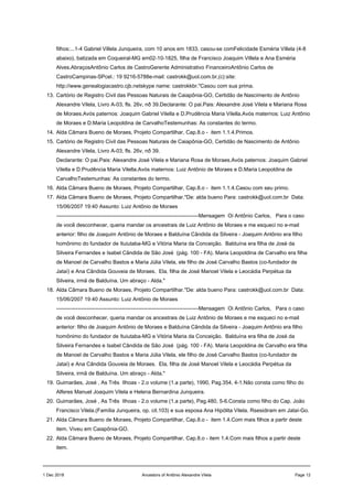 filhos:...1-4 Gabriel Villela Junqueira, com 10 anos em 1833, casou-se comFelicidade Esméria Villela (4-8
abaixo), batizada em Coqueiral-MG em02-10-1825, filha de Francisco Joaquim Villela e Ana Esméria
Alves.AbraçosAntônio Carlos de CastroGerente Administrativo FinanceiroAntônio Carlos de
CastroCampinas-SPcel.: 19 9216-5788e-mail: castrokk@uol.com.br,(c):site:
http://www.genealogiacastro.cjb.netskype name: castrokkbr."Casou com sua prima.
13. Cartório de Registro Civil das Pessoas Naturais de Caiapônia-GO, Certidão de Nascimento de Antônio
Alexandre Vilela, Livro A-03, fls. 26v, nð 39.Declarante: O pai.Pais: Alexandre José Vilela e Mariana Rosa
de Moraes.Avós paternos: Joaquim Gabriel Vilella e D.Prudência Maria Vilella.Avós maternos: Luiz Antônio
de Moraes e D.Maria Leopoldina de CarvalhoTestemunhas: As constantes do termo.
14. Alda Câmara Bueno de Moraes, Projeto Compartilhar, Cap.8.o - item 1.1.4.Primos.
15. Cartório de Registro Civil das Pessoas Naturais de Caiapônia-GO, Certidão de Nascimento de Antônio
Alexandre Vilela, Livro A-03, fls. 26v, nð 39.
Declarante: O pai.Pais: Alexandre José Vilela e Mariana Rosa de Moraes.Avós paternos: Joaquim Gabriel
Vilella e D.Prudência Maria Vilella.Avós maternos: Luiz Antônio de Moraes e D.Maria Leopoldina de
CarvalhoTestemunhas: As constantes do termo.
16. Alda Câmara Bueno de Moraes, Projeto Compartilhar, Cap.8.o - item 1.1.4.Casou com seu primo.
17. Alda Câmara Bueno de Moraes, Projeto Compartilhar."De: alda bueno Para: castrokk@uol.com.br Data:
15/06/2007 19:40 Assunto: Luiz Antônio de Moraes
--------------------------------------------------------------------------------Mensagem Oi Antônio Carlos, Para o caso
de você desconhecer, queria mandar os ancestrais de Luiz Antônio de Moraes e me esqueci no e-mail
anterior: filho de Joaquim Antônio de Moraes e Balduína Cândida da Silveira - Joaquim Antônio era filho
homônimo do fundador de Ituiutaba-MG e Vitória Maria da Conceição. Balduína era filha de José da
Silveira Fernandes e Isabel Cândida de São José (pág. 100 - FA). Maria Leopoldina de Carvalho era filha
de Manoel de Carvalho Bastos e Maria Júlia Vilela, ele filho de José Carvalho Bastos (co-fundador de
Jataí) e Ana Cândida Gouveia de Moraes. Ela, filha de José Manoel Vilela e Leocádia Perpétua da
Silveira, irmã de Balduína. Um abraço - Alda."
18. Alda Câmara Bueno de Moraes, Projeto Compartilhar."De: alda bueno Para: castrokk@uol.com.br Data:
15/06/2007 19:40 Assunto: Luiz Antônio de Moraes
--------------------------------------------------------------------------------Mensagem Oi Antônio Carlos, Para o caso
de você desconhecer, queria mandar os ancestrais de Luiz Antônio de Moraes e me esqueci no e-mail
anterior: filho de Joaquim Antônio de Moraes e Balduína Cândida da Silveira - Joaquim Antônio era filho
homônimo do fundador de Ituiutaba-MG e Vitória Maria da Conceição. Balduína era filha de José da
Silveira Fernandes e Isabel Cândida de São José (pág. 100 - FA). Maria Leopoldina de Carvalho era filha
de Manoel de Carvalho Bastos e Maria Júlia Vilela, ele filho de José Carvalho Bastos (co-fundador de
Jataí) e Ana Cândida Gouveia de Moraes. Ela, filha de José Manoel Vilela e Leocádia Perpétua da
Silveira, irmã de Balduína. Um abraço - Alda."
19. Guimarães, José , As Três Ilhoas - 2.o volume (1.a parte), 1990, Pag.354, 4-1.Não consta como filho do
Alferes Manuel Joaquim Vilela e Helena Bernardina Junqueira.
20. Guimarães, José , As Três Ilhoas - 2.o volume (1.a parte), Pag.480, 5-6.Consta como filho do Cap. João
Francisco Vilela.(Família Junqueira, op. cit.103) e sua esposa Ana Hipólita Vilela. Rsesidiram em Jataí-Go.
21. Alda Câmara Bueno de Moraes, Projeto Compartilhar, Cap.8.o - item 1.4.Com mais filhos a partir deste
item. Viveu em Caiapônia-GO.
22. Alda Câmara Bueno de Moraes, Projeto Compartilhar, Cap.8.o - item 1.4.Com mais filhos a partir deste
item.
1 Dec 2018 Ancestors of Antônio Alexandre Vilela Page 12
 