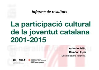LA PARTICIPACIÓ CULTURAL
DE LA JOVENTUT CATALANA
2001-2015
Antonio Ariño
Ramón Llopis
(Universitat de València)
Informe de resultats
 