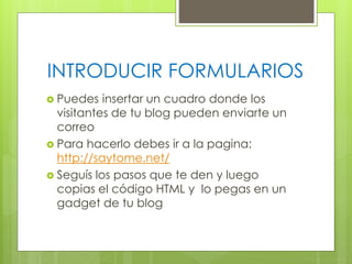 INTRODUCIR FORMULARIOS
 Puedes

insertar un cuadro donde los
visitantes de tu blog pueden enviarte un
correo
 Para hacerlo debes ir a la pagina:
http://saytome.net/
 Seguís los pasos que te den y luego
copias el código HTML y lo pegas en un
gadget de tu blog

 