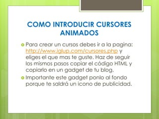 COMO INTRODUCIR CURSORES
ANIMADOS
 Para

crear un cursos debes ir a la pagina:
http://www.iglup.com/cursores.php y
eliges el que mas te guste. Haz de seguir
los mismos pasos copiar el código HTML y
copiarlo en un gadget de tu blog.
 Importante este gadget ponlo al fondo
porque te saldrá un icono de publicidad.

 