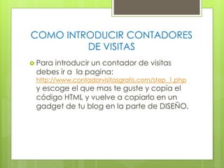 COMO INTRODUCIR CONTADORES
DE VISITAS
 Para

introducir un contador de visitas
debes ir a la pagina:

http://www.contadorvisitasgratis.com/step_1.php

y escoge el que mas te guste y copia el
código HTML y vuelve a copiarlo en un
gadget de tu blog en la parte de DISEÑO.

 