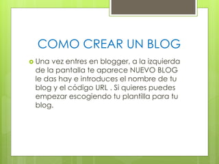 COMO CREAR UN BLOG
 Una

vez entres en blogger, a la izquierda
de la pantalla te aparece NUEVO BLOG
le das hay e introduces el nombre de tu
blog y el código URL . Si quieres puedes
empezar escogiendo tu plantilla para tu
blog.

 