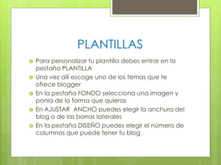 PLANTILLAS






Para personalizar tu plantilla debes entrar en la
pestaña PLANTILLA
Una vez allí escoge uno de los temas que te
ofrece blogger
En la pestaña FONDO selecciona una imagen y
ponla de la forma que quieras
En AJUSTAR ANCHO puedes elegir la anchura del
blog o de las barras laterales
En la pestaña DISEÑO puedes elegir el número de
columnas que puede tener tu blog

 