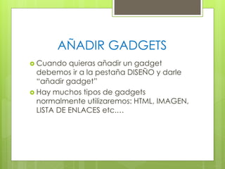 AÑADIR GADGETS
 Cuando

quieras añadir un gadget
debemos ir a la pestaña DISEÑO y darle
“añadir gadget”
 Hay muchos tipos de gadgets
normalmente utilizaremos: HTML, IMAGEN,
LISTA DE ENLACES etc.…

 