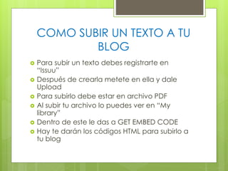 COMO SUBIR UN TEXTO A TU
BLOG







Para subir un texto debes registrarte en
“Issuu”
Después de crearla metete en ella y dale
Upload
Para subirlo debe estar en archivo PDF
Al subir tu archivo lo puedes ver en “My
library”
Dentro de este le das a GET EMBED CODE
Hay te darán los códigos HTML para subirlo a
tu blog

 
