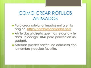 COMO CREAR RÓTULOS
ANIMADOS
 Para

crear rótulos animados entra en la
página: http://nombresanimados.net/
 Ahí le das al diseño que mas te gusta y te
dará un código HTML para ponerlo en un
gadget.
 Además puedes hacer una camiseta con
tu nombre y equipo favorito.

 