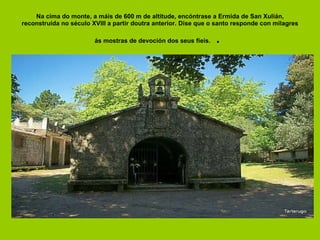 Na cima do monte, a máis de 600 m de altitude, encóntrase a Ermida de San Xulián, reconstruída no século XVIII a partir doutra anterior. Dise que o santo responde con milagres ás mostras de devoción dos seus fieis.  .  