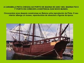 A CARABELA PINTA CHEGOU AO PORTO DE BAIONA NO ANO 1493. BAIONA FOI O 1º PORTO EN COÑECER A EXISTENCIA DUN NOVO MUNDO. Cincocentos anos despois construíuse en Baiona unha reprodución da Pinta. O seu interior alberga un museo, reporducións de obxectos e figuras da época. 