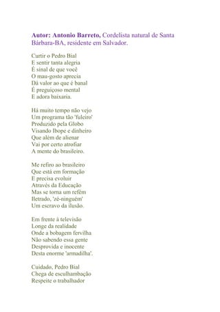 Autor: Antonio Barreto, Cordelista natural de Santa
Bárbara-BA, residente em Salvador.
Curtir o Pedro Bial
E sentir tanta alegria
É sinal de que você
O mau-gosto aprecia
Dá valor ao que é banal
É preguiçoso mental
E adora baixaria.

Há muito tempo não vejo
Um programa tão 'fuleiro'
Produzido pela Globo
Visando Ibope e dinheiro
Que além de alienar
Vai por certo atrofiar
A mente do brasileiro.

Me refiro ao brasileiro
Que está em formação
E precisa evoluir
Através da Educação
Mas se torna um refém
Iletrado, 'zé-ninguém'
Um escravo da ilusão.

Em frente à televisão
Longe da realidade
Onde a bobagem fervilha
Não sabendo essa gente
Desprovida e inocente
Desta enorme 'armadilha'.

Cuidado, Pedro Bial
Chega de esculhambação
Respeite o trabalhador
 