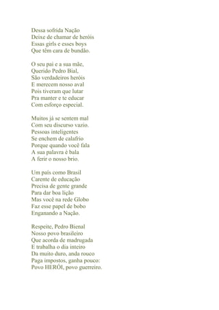 Dessa sofrida Nação
Deixe de chamar de heróis
Essas girls e esses boys
Que têm cara de bundão.

O seu pai e a sua mãe,
Querido Pedro Bial,
São verdadeiros heróis
E merecem nosso aval
Pois tiveram que lutar
Pra manter e te educar
Com esforço especial.

Muitos já se sentem mal
Com seu discurso vazio.
Pessoas inteligentes
Se enchem de calafrio
Porque quando você fala
A sua palavra é bala
A ferir o nosso brio.

Um país como Brasil
Carente de educação
Precisa de gente grande
Para dar boa lição
Mas você na rede Globo
Faz esse papel de bobo
Enganando a Nação.

Respeite, Pedro Bienal
Nosso povo brasileiro
Que acorda de madrugada
E trabalha o dia inteiro
Da muito duro, anda rouco
Paga impostos, ganha pouco:
Povo HERÓI, povo guerreiro.
 