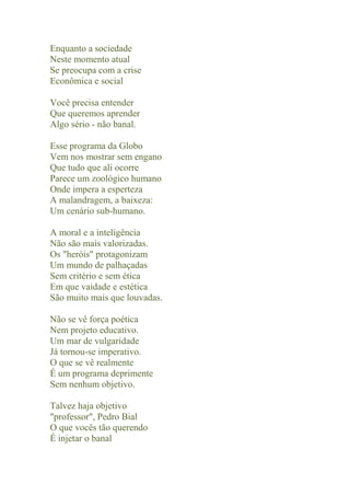 Enquanto a sociedade
Neste momento atual
Se preocupa com a crise
Econômica e social

Você precisa entender
Que queremos aprender
Algo sério - não banal.

Esse programa da Globo
Vem nos mostrar sem engano
Que tudo que ali ocorre
Parece um zoológico humano
Onde impera a esperteza
A malandragem, a baixeza:
Um cenário sub-humano.

A moral e a inteligência
Não são mais valorizadas.
Os "heróis" protagonizam
Um mundo de palhaçadas
Sem critério e sem ética
Em que vaidade e estética
São muito mais que louvadas.

Não se vê força poética
Nem projeto educativo.
Um mar de vulgaridade
Já tornou-se imperativo.
O que se vê realmente
É um programa deprimente
Sem nenhum objetivo.

Talvez haja objetivo
"professor", Pedro Bial
O que vocês tão querendo
É injetar o banal
 