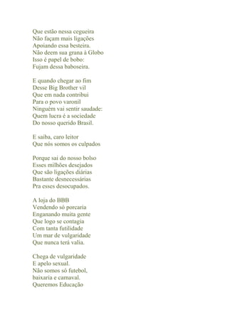 Que estão nessa cegueira
Não façam mais ligações
Apoiando essa besteira.
Não deem sua grana à Globo
Isso é papel de bobo:
Fujam dessa baboseira.

E quando chegar ao fim
Desse Big Brother vil
Que em nada contribui
Para o povo varonil
Ninguém vai sentir saudade:
Quem lucra é a sociedade
Do nosso querido Brasil.

E saiba, caro leitor
Que nós somos os culpados

Porque sai do nosso bolso
Esses milhões desejados
Que são ligações diárias
Bastante desnecessárias
Pra esses desocupados.

A loja do BBB
Vendendo só porcaria
Enganando muita gente
Que logo se contagia
Com tanta futilidade
Um mar de vulgaridade
Que nunca terá valia.

Chega de vulgaridade
E apelo sexual.
Não somos só futebol,
baixaria e carnaval.
Queremos Educação
 