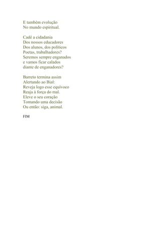 E também evolução
No mundo espiritual.

Cadê a cidadania
Dos nossos educadores
Dos alunos, dos políticos
Poetas, trabalhadores?
Seremos sempre enganados
e vamos ficar calados
diante de enganadores?

Barreto termina assim
Alertando ao Bial:
Reveja logo esse equívoco
Reaja à força do mal.
Eleve o seu coração
Tomando uma decisão
Ou então: siga, animal.

FIM
 