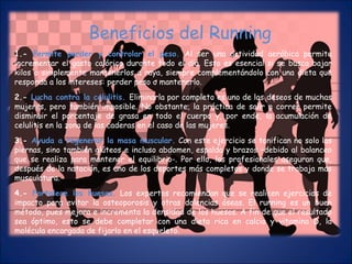 Beneficios del Running 
1.- Permite perder y controlar el peso. Al ser una actividad aeróbica permite 
incrementar el gasto calórico durante todo el día. Esto es esencial si se busca bajar 
kilos o simplemente mantenerlos a raya, siempre complementándolo con una dieta que 
responda a los intereses: perder peso o mantenerlo. 
2.- Lucha contra la celulitis. Eliminarla por completo es uno de los deseos de muchas 
mujeres, pero también imposible. No obstante, la práctica de salir a correr permite 
disminuir el porcentaje de grasa en todo el cuerpo y, por ende, la acumulación de 
celulitis en la zona de las caderas en el caso de las mujeres. 
3.- Ayuda a regenerar la masa muscular. Con este ejercicio se tonifican no solo las 
piernas, sino también glúteos e incluso abdomen, espalda y brazos –debido al balanceo 
que se realiza para mantener el equilibrio-. Por ello, los profesionales aseguran que, 
después de la natación, es uno de los deportes más completos y donde se trabaja más 
musculatura. 
4.- Fortalece los huesos. Los expertos recomiendan que se realicen ejercicios de 
impacto para evitar la osteoporosis y otras dolencias óseas. El running es un buen 
método, pues mejora e incrementa la densidad de los huesos. A fin de que el resultado 
sea óptimo, esto se debe completar con una dieta rica en calcio y vitamina D, la 
molécula encargada de fijarlo en el esqueleto. 
 