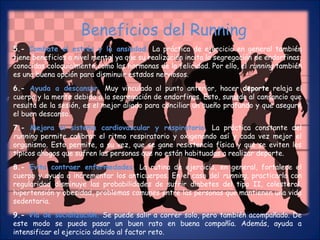 Beneficios del Running 
5.- Combate el estrés y la ansiedad. La práctica de ejercicio en general también 
tiene beneficios a nivel mental ya que su realización incita la segregación de endorfinas, 
conocidas coloquialmente como las hormonas de la felicidad. Por ello, el running también 
es una buena opción para disminuir estados nerviosos. 
6.- Ayuda a descansar. Muy vinculado al punto anterior, hacer deporte relaja el 
cuerpo y la mente debido a la segregación de endorfinas. Esto, sumado al cansancio que 
resulta de la sesión, es el mejor aliado para conciliar un sueño profundo y que asegure 
el buen descanso. 
7.- Mejora el sistema cardiovascular y respiratorio. La práctica constante del 
running permite calibrar el ritmo respiratorio y oxigenando así y cada vez mejor el 
organismo. Esto permite, a su vez, que se gane resistencia física y que se eviten los 
típicos ahogos que sufren las personas que no están habituadas a realizar deporte. 
8.- Evita contraer enfermedades. La rutina de ejercicio, en general, fortalece el 
cuerpo y ayuda a incrementar los anticuerpos. En el caso del running, practicarlo con 
regularidad disminuye las probabilidades de sufrir diabetes del tipo II, colesterol, 
hipertensión y obesidad, problemas comunes entre las personas que mantienen una vida 
sedentaria. 
9.- Vía de socialización. Se puede salir a correr solo, pero también acompañado. De 
este modo se puede pasar un buen rato en buena compañía. Además, ayuda a 
intensificar el ejercicio debido al factor reto. 
 