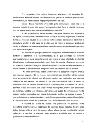 10
O poder público deixa muito a desejar em relação às políticas sociais. Em
muitos casos, ele está ausente ou é ineficiente na gestão de recursos que atendam,
minimamente, as necessidades da população carente de tudo.
Diante dessa realidade vivenciada pela comunidade local, fez-se o
seguinte questionamento aos alunos: “como pode existir fome e miséria, num país
rico em recursos naturais e alta produtividade agroindustrial?”.
Foram apresentadas várias opiniões, das quais se destacam: a ganância
de alguns, não deixa ver a necessidade de outros; o acúmulo de grandes extensões
terras nas mãos de poucos; a ausência (ou ineficiência) de políticas que estimulem a
agricultura familiar; o alto custo do crédito para os micros e pequenos produtores
rurais; e a falta de campanhas educativas que estimulem o aproveitamento completo
dos alimentos em geral.
Na medida em que aproveitamento integral dos alimentos cresce, aumenta
também a economia e a sustentabilidade. É o que acontece na indústria
sucroalcooreira em que a cana plantada é aproveitada em sua totalidade, produzindo
álcool/açúcar e o bagaço aproveitado como fonte de energia, oferecendo economia
no processo produtivo. Os órgãos de controle devem incentivar estudos nesta área, a
fim de se obter o aproveitamento integral de todos os alimentos aqui cultivados.
Na área residencial, podem virar diversão e despertar o espírito criativo
das pessoas, as partes não (ou menos) convencionais dos alimentos. Várias receitas
com aproveitamento integral dos alimentos podem ser realizadas sem grandes
dificuldades, em preparações seguras e com maior rendimento. Como é o caso de
bolo com casca de banana, carnes assadas como croquetes com restos de cascas,
bolinhos verdes preparados com talos e folhas dos vegetais, molhos com entrecasca
de melancia, saladas com folhas não convencionais, cubos de entrecasca de melão
cozida, rolinhos recheados com casca de berinjela, farofas, panquecas e sopas. A
casca da beterraba pode cobrir docinhos de festas que adquirem cores diferenciadas,
e chás aromáticos podem ser preparados com uso de algumas folhas e cascas.
A cozinha da escola foi usada, pela professora de ciências, como
laboratório experimental na elaboração de algumas destas receitas. Foram feitos
bolos, doces e chás, a partir de cascas, folhas, talos e demais ingredientes trazidos
pelos alunos. Ao final da atividade, todos puderam se deliciar com os quitutes e
guloseimas por eles elaboradas.
 