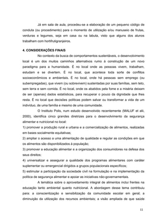 11
Já em sala de aula, procedeu-se a elaboração de um pequeno código de
conduta (ou procedimento) para o momento de utilização e/ou manuseio de frutas,
verduras e legumes, seja em casa ou na labuta, visto que alguns dos alunos
trabalham com hortifrutigranjeiros.
4. CONSIDERAÇÕES FINAIS
No contexto da busca de comportamentos sustentáveis, o desenvolvimento
local é um dos muitos caminhos alternativos rumo à construção de um novo
paradigma para a humanidade. É no local onde as pessoas vivem, trabalham,
estudam e se divertem. É no local, que acontece toda sorte de conflitos
socioeconômicos e ambientais. É no local, onde há pessoas sem emprego (ou
subempregadas), que vivem (ou sobrevivem) sustentadas por suas famílias, sem teto,
sem terra e sem comida. É no local, onde os abatidos pela fome e a miséria deixam
de ser (apenas) dados estatísticos, para recuperar o pouco da dignidade que lhes
resta. É no local que decisões políticas podem salvar ou transformar a vida de um
indivíduo, de uma família e mesmo de uma comunidade.
O Instituto Polis, num estudo desenvolvido recentemente (MALUF et alii,
2000), identifica cinco grandes diretrizes para o desenvolvimento da segurança
alimentar e nutricional no local:
1) promover a produção rural e urbana e a comercialização de alimentos, realizadas
em bases socialmente equitativas;
2) ampliar o acesso a uma alimentação de qualidade e regular as condições em que
os alimentos são disponibilizados à população;
3) promover a educação alimentar e a organização dos consumidores na defesa dos
seus direitos;
4) universalizar e assegurar a qualidade dos programas alimentares com caráter
suplementar ou emergencial dirigidos a grupos populacionais específicos;
5) estimular a participação da sociedade civil na formulação e na implementação da
política de segurança alimentar e apoiar as iniciativas não-governamentais.
A temática sobre o aproveitamento integral de alimentos inclui frentes na
educação tanto ambiental quanto nutricional. A abordagem desse tema contribuiu
para: a conscientização e sensibilização da comunidade escolar em geral; a
diminuição da utilização dos recursos ambientais; a visão ampliada de que saúde
 