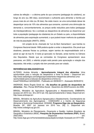 13
sobras da refeição — a décima parte do que consome (pedagogia do cotidiano), ao
longo do ano (ou 365 dias), economizará o suficiente para alimentar a família por
pouco mais de um mês (ou 36 dias). Na visão macro: se uma comunidade deixar de
desperdiçar cerca de 10% dos alimentos que consome, ocorrerá uma diminuição da
demanda e, concomitantemente, os preços serão reduzidos para todos (pedagogia
da interdependência). Se o combate ao desperdício de alimentos se disseminar por
toda a população (pedagogia da cidadania) de um Estado ou país, a disponibilidade
de alimentos para exportação aumentará, o que poderá trazer melhoria da qualidade
de vida da população (AKATU, 2003).
Um projeto de lei, chamado de “Lei do Bom Samaritano”, que tramita no
Congresso Nacional desde 1998 poderia ajudar a evitar o desperdício. Ele prevê que
doadores, pessoas físicas ou jurídicas, sejam isentos de responsabilidade civil e
penal se agir de boa fé. O texto já aprovado no Senado, ainda tramita na Câmara
dos Deputados. Desde que as comissões do Congresso apresentaram seus
pareceres, em 2005, o referido projeto está parado para apreciação e votação dos
deputados. Até então, o projeto não tem previsão para ser votado.
REFERÊNCIAS BIBLIOGRÁFICAS
ALTERIO, Andréa Almeida - Aproveitamento Integral dos alimentos: Uma
oportunidade para a redução do desperdício e fome no Brasil – Disponível em:
http://www.webartigos.com/artigos/aproveitamento-integral-dos-alimentos-uma-
oportunidade-para-a-reducao-do-desperdicio-e-fome-no-
brasil/73592/#ixzz1xEtOQOWE - Publicado em 08/08/2011 - Acessado 06/06/2012.
ANDRADE, Maria Ângela Girioli de - Os desafios da gestão do desperdício de
alimentos - Rev. Pensar BH/Política Social - Dezembro de 2005/Fevereiro de 2006.
BRASIL, Ministério da Agricultura Agropecuária e Abastecimento. EMBRAPA.
[acesso em 2010 nov. 30 e 2013 set. 03]; [aproximadamente 2 telas]. Disponível em:
http://www.embrapa.br/.
BRASIL, Ministério da Agricultura Agropecuária e Abastecimento, Coordenadoria de
Desenvolvimento dos Agronegócios - CODEAGRO e o Centro de Segurança
Alimentar e Nutricional Sustentável. CESANS. Programa Diga não ao Desperdício.
Brasília, DF; 2007 Jul. [acesso em 2010 nov. 29]; 3:. Disponível em:
http://www.codeagro.sp.gov.br/.
BRASIL, Ministério do Planejamento, Orçamento e Gestão. Instituto Brasileiro de
Geografia e Estatística (IBGE). Pesquisa de Orçamentos Familiares (POF). Brasil,
2002-2003. Disponível em:
http://www.ibge.gov.br/home/estatistica/população/condição Acessado em 07/11/05
 