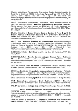 14
BRASIL, Ministério do Planejamento, Orçamento e Gestão. Instituto Brasileiro de
Geografia e Estatística (IBGE). Indicadores Agropecuários 1996-2003. Rio de
Janeiro, 2004 [acesso em 2011 abr. 18]: 1-67. Disponível em:
http://www.ibge.gov.br/home/estatistica/economia/agropecuaria/indicadoresagro_199
62003/agro.pdf
BRASIL, Ministério do Planejamento, Orçamento e Gestão. Instituto Brasileiro de
Geografia e Estatística (IBGE). Pesquisa de Orçamentos Familiares 2008-2009.
Rio de Janeiro, 2010 Ago. [acesso em 2010 nov. 29]: 1-222. Disponível em:
www.ibge.gov.br/home/estatistica/populacao/condicaodevida/pof/2008_2009/POFpu
blicacao.pdf.
BRASIL, Ministério do Desenvolvimento Social e Combate à Fome. O perfil da
Extrema Pobreza no Brasil com base nos dados preliminares do universo do
Censo 2010. Brasília, 2011 Mai, [acesso em 2011 mai 05]: 1-7. Disponível em:
http://www.brasilsemmiseria.gov.br.
BRASIL, SESC. Banco de Alimentos e Colheita Urbana: Aproveitamento Integral
dos Alimentos; Mesa Brasil SESC - Segurança Alimentar e Nutricional. Programa
Alimentos Seguros. Convênio CNC/CNI/SEBRAE/ANVISA. Rio de Janeiro, 2003
[acesso em 2010 nov. 30]: 1-47. Disponível em:
http://www.sescsp.org.br/sesc/mesabrasilsp/biblioteca/aproveitamento.pdf
CALDERONI, Sabetai. Os bilhões perdidos no lixo. Ed. Humanitas, USP. São
Paulo, 1997.
CALHEIROS, Rafael - Resenha do curta-metragem Ilha das Flores - Publicado:
11 de agosto de 2007 – Disponível em:
http://cabecadedoido.wordpress.com/2007/08/11/resenha-ilha-das-flores/ - Acessado
em 06/06/2012.
CASA DE CINEMA - Ilha das Flores – Documentário. Direção e Roteiro: Jorge
Furtado - Produtor: Mônica Schmiedt, Giba Assis Brasil e Nôra Gulart – 1989.
CRUZ, Ivan Dionizio da - Desperdícios e reaproveitamento alimentar - Publicado
em: 15/08/2010 – Disponível em: http://www.artigonal.com/ensino-superior-
artigos/desperdicios-e-reaproveitamento-alimentar-3047418.html - Acesso: 06/06/12.
DIAS, Maria Clarice - Comida jogada fora - Correio Braziliense, 31 de agosto, 2003.
FRAN - Desperdício de alimentos no Brasil – Publicado em 22/07/11 – Disponível
em: http://www.zun.com.br/desperdicio-de-alimentos-no-brasil/ - Acessado 06/06/12.
FAO. It's our common heritage. Disp. em http://w.w.w.fao.org./. Aces. em 04/11/05.
_________. Perdas alimentares globais e desperdício alimentar. Disponível em
http://w.w.w.fao.org./. BBC Brasil | -
http://ultimosegundo.ig.com.br/ciencia/meioambiente/um+terco+dos+alimentos+prod
uzidos+no+mundo+e+desperdicado/n1596945263745.html - 11/05/11 - Acessado
em 03/09/13.
GONDIM, Jussara A. Melo et alii. - Composição centesimal e de minerais em
cascas de frutas - Ciênc. Tecn. Alimº., Campinas, 25(4): 825-827, out.-dez. 2005.
 