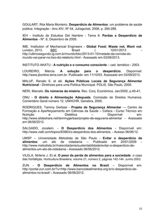 15
GOULART, Rita Maria Monteiro. Desperdício de Alimentos: um problema de saúde
pública. Integração - Ano XIV, Nº 54, Jul/ago/set, 2008, p. 285-288.
IEH - Instituto de Estudios Del Hambre - Tema 6: Perdas e Desperdício de
Alimentos - Nº. 6, Dezembro de 2009.
IME. Institution of Mechanical Engineers - Global Food; Waste not, Want not.
London, 2013. BBC Brasil | 10/01/2013 -
http://ultimosegundo.ig.com.br/mundo/bbc/2013-01-10/metade-da-comida-do-
mundo-vai-parar-no-lixo-diz-relatorio.html - Acessado em 03/09/2013.
INSTITUTO AKATU - A nutrição e o consumo consciente – cad. temático - 2003.
LOUREIRO, Márcia. A solução para o desperdício. Disponível:
http://www.jbonline.terra.com.br. Publicado: em 11/10/03. Acessado em 03/09/2013.
MALUF, Renato S. et alii. Ações Públicas Locais de Segurança Alimentar
Nutricional - Diretrizes para uma Política Municipal. POLIS. São Paulo, 2000.
NERI, Marcelo. Os números da miséria. Rev. Conj. Econômica. Jan/2005, p.40-41.
ONU - O direito à Alimentação Adequada. Comissão de Direitos Humanos.
Comentário Geral número 12. UNHCHR, Genebra, 2000.
RODRIGUES, Tammy Gerbasi - Projeto de Segurança Alimentar — Centro de
Formação e Aperfeiçoamento em Ciências da Saúde – Cefacs - Curso Técnico em
Nutrição e Dietética – Disponível em:
http://www.slideshare.net/tammygerbasi/projeto-de-segurana-alimentar - Acessado
em 06/06/2012.
SALGADO, Jocelem. - O Desperdício dos Alimentos - Disponível em:
http://www.via6.com/topico/63863/o-desperdicio-dos-alimentos. - Acesso 06/06/12.
UMSP – Universidade Metodista de São Paulo - Evitar o desperdício de
alimentos: um ato de cidadania – Publicado em 20/01/2009 -
http://www.metodista.br/maiscidadania/sustentabilidade/evitar-o-desperdicio-de-
alimentos-um-ato-de-cidadania - Acessado 06/06/2012.
VILELA, Nirlene J. Et al. O peso da perda de alimentos para a sociedade: o caso
das hortaliças. Horticultura Brasileira; volume 21, número 2, páginas 142-144. Junho 2003.
ZUN - O Desperdício de Alimentos no Brasil – Disponível em:
http://portal.zun.com.br/?u=http://www.bancodealimentos.org.br/o-desperdicio-de-
alimentos-no-brasil/ - Acessado 06/06/2012.
 