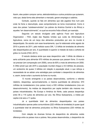 2
Assim, eles podem comprar carros, eletrodomésticos e outros produtos que quiserem,
visto que, desta forma eles alimentam o mercado, geram empregos e salários.
Contudo, quando se fala em alimentos que são jogados fora num país
onde há fome e desnutrição, esse comportamento se torna inconcebível. Como é
caso dos países “subdesenvolvidos” (os pobres da América Central e da África) e
aqueles “em desenvolvimento”, no qual se encontra Índia e Brasil, por exemplo.
Segundo um estudo divulgado pela agência Food and Agriculture
Organization - FAO, órgão das Nações Unidas que cuida da Alimentação e
Agricultura, cerca de um terço dos alimentos produzidos por ano no mundo é
desperdiçado. De acordo com esse levantamento, que foi elaborado entre agosto de
2010 e janeiro de 2011, pelo instituto sueco SIK, 1,3 bilhão de toneladas de alimento
são desperdiçados por ano. A quantidade é superior à metade de toda a colheita de
grãos no mundo (FAO, 2011).
O estudo destaca ainda que esse desperdício vale 1 trilhão de dólares e
seria suficiente para alimentar 870 milhões de pessoas que passam fome. O mundo
vai precisar (em comparação com 2006), cerca de 60% a mais de alimentos em 2050.
A ONU prevê que até 2075 a população mundial chegue a 9,5 bilhões de pessoas,
um acréscimo de quase 3 bilhões em relação à população atual, o que reforça a
necessidade de se adotar uma estratégia para combater o desperdício de alimentos
e, assim, tentar evitar o aumento da fome no mundo.
O mundo emergente e os países desenvolvidos, conforme o referido
relatório, desperdiça, aproximadamente, a mesma quantidade de alimentos: 670
milhões de toneladas/ano (nos países ricos) e 630 milhões toneladas/ano (nos em
desenvolvimento). As médias de desperdício per capita também são maiores nos
países industrializados. Na Europa e América do Norte, cada pessoa desperdiça
entre 95 a 115 quilos de alimentos por ano. Na África Subsaariana, a média per
capita é de seis a 11 quilos.
Já a quantidade total de alimentos desperdiçados nos países
industrializados apenas pelos consumidores (222 milhões de toneladas) é quase igual
à quantidade total de alimentos produzidos na África Subsaariana (230 milhões de
toneladas).
Com relação às diversas formas de desperdício de alimentos existe
diferença entre os países ricos e pobres. Nos países desenvolvidos, o desperdício de
 