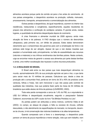 3
alimentos acontece porque parte da comida vai para o lixo antes do vencimento. Já
nos países emergentes, o desperdício acontece na produção, colheita, manuseio,
processamento, transporte, armazenamento e comercialização dos alimentos.
Outras perdas e desperdícios, de igual importância, ocorrem no interior das
residências, restaurantes e congêneres, especificamente, aqueles resultantes do
preparo dos alimentos e confecção de cardápios variados. É grande ainda, nestes
lugares, a quantidade de alimentos desperdiçada depois do cozimento.
A crise financeira e alimentar mundial de 2009 agravou ainda mais
situação da fome e da pobreza. A FAO divulgou que o número de desnutridos
ultrapassou, pela primeira vez, um bilhão de pessoas. Estes dados demonstram
claramente que o compromisso dos governos para com a erradicação da fome e da
pobreza está longe de ser atingido. Apesar de que a raiz destas mazelas que
assolam a humanidade está, principalmente, na falta de acessibilidade aos recursos
(naturais e materiais) e nos ínfimos rendimentos das famílias pobres. Neste contexto,
urge se encontrar meios de garantir o acesso aos alimentos por parte destas famílias
e ainda, uma melhor socialização das riquezas e outros recursos produzidos.
1.2- A REALIDADE NO BRASIL
O Brasil está entre os dez países que mais desperdiçam alimentos no
mundo, aproximadamente 35% da sua produção agrícola vai para o lixo, o que daria
para saciar mais de 10 milhões de pessoas. Calcula-se que, desde a área de
produção até o consumidor final, perde-se em torno de 30 a 40% de produtos como
verduras, folhas e frutas. Isto sem mencionar o que não passa pelo controle de
qualidade das indústrias, mas que poderia fazer parte da mesa de 54 milhões de
brasileiros que estão abaixo da linha da pobreza (LOUREIRO, 2003).
Toda esta perda corresponde a cerca de 1,4% do PIB, ou o equivalente a
US$ 8,4 bilhões é desperdiçado anualmente, segundo o pesquisador Sabetai
Calderoni, economista da USP e autor do livro "Os Bilhões Perdidos no Lixo”.
As perdas podem ser atribuídas a vários motivos, conforme Vilela et alii
(2003): no campo, ao ataque de pragas, à falta ou excesso de chuvas, colheita
descuidada, o não atendimento às especificações do mercado; no transporte, devem-
se às chuvas, à má conservação das rodovias brasileiras e às altas temperaturas.
Quando comparado com a fome e o desemprego, o desperdício pode
parecer um tema de pouca importância e menor atração, visto que sem trabalho, nem
 