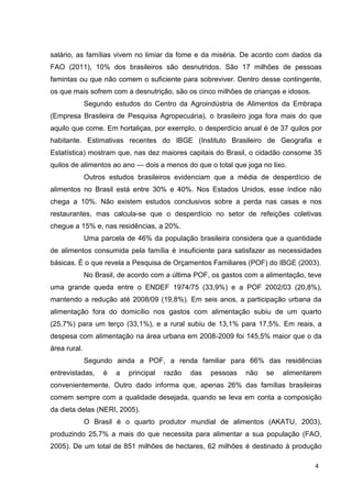4
salário, as famílias vivem no limiar da fome e da miséria. De acordo com dados da
FAO (2011), 10% dos brasileiros são desnutridos. São 17 milhões de pessoas
famintas ou que não comem o suficiente para sobreviver. Dentro desse contingente,
os que mais sofrem com a desnutrição, são os cinco milhões de crianças e idosos.
Segundo estudos do Centro da Agroindústria de Alimentos da Embrapa
(Empresa Brasileira de Pesquisa Agropecuária), o brasileiro joga fora mais do que
aquilo que come. Em hortaliças, por exemplo, o desperdício anual é de 37 quilos por
habitante. Estimativas recentes do IBGE (Instituto Brasileiro de Geografia e
Estatística) mostram que, nas dez maiores capitais do Brasil, o cidadão consome 35
quilos de alimentos ao ano — dois a menos do que o total que joga no lixo.
Outros estudos brasileiros evidenciam que a média de desperdício de
alimentos no Brasil está entre 30% e 40%. Nos Estados Unidos, esse índice não
chega a 10%. Não existem estudos conclusivos sobre a perda nas casas e nos
restaurantes, mas calcula-se que o desperdício no setor de refeições coletivas
chegue a 15% e, nas residências, a 20%.
Uma parcela de 46% da população brasileira considera que a quantidade
de alimentos consumida pela família é insuficiente para satisfazer as necessidades
básicas. É o que revela a Pesquisa de Orçamentos Familiares (POF) do IBGE (2003).
No Brasil, de acordo com a última POF, os gastos com a alimentação, teve
uma grande queda entre o ENDEF 1974/75 (33,9%) e a POF 2002/03 (20,8%),
mantendo a redução até 2008/09 (19,8%). Em seis anos, a participação urbana da
alimentação fora do domicílio nos gastos com alimentação subiu de um quarto
(25,7%) para um terço (33,1%), e a rural subiu de 13,1% para 17,5%. Em reais, a
despesa com alimentação na área urbana em 2008-2009 foi 145,5% maior que o da
área rural.
Segundo ainda a POF, a renda familiar para 66% das residências
entrevistadas, é a principal razão das pessoas não se alimentarem
convenientemente. Outro dado informa que, apenas 26% das famílias brasileiras
comem sempre com a qualidade desejada, quando se leva em conta a composição
da dieta delas (NERI, 2005).
O Brasil é o quarto produtor mundial de alimentos (AKATU, 2003),
produzindo 25,7% a mais do que necessita para alimentar a sua população (FAO,
2005). De um total de 851 milhões de hectares, 62 milhões é destinado à produção
 