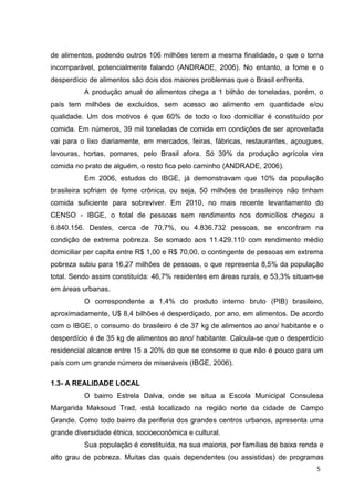 5
de alimentos, podendo outros 106 milhões terem a mesma finalidade, o que o torna
incomparável, potencialmente falando (ANDRADE, 2006). No entanto, a fome e o
desperdício de alimentos são dois dos maiores problemas que o Brasil enfrenta.
A produção anual de alimentos chega a 1 bilhão de toneladas, porém, o
país tem milhões de excluídos, sem acesso ao alimento em quantidade e/ou
qualidade. Um dos motivos é que 60% de todo o lixo domiciliar é constituído por
comida. Em números, 39 mil toneladas de comida em condições de ser aproveitada
vai para o lixo diariamente, em mercados, feiras, fábricas, restaurantes, açougues,
lavouras, hortas, pomares, pelo Brasil afora. Só 39% da produção agrícola vira
comida no prato de alguém, o resto fica pelo caminho (ANDRADE, 2006).
Em 2006, estudos do IBGE, já demonstravam que 10% da população
brasileira sofriam de fome crônica, ou seja, 50 milhões de brasileiros não tinham
comida suficiente para sobreviver. Em 2010, no mais recente levantamento do
CENSO - IBGE, o total de pessoas sem rendimento nos domicílios chegou a
6.840.156. Destes, cerca de 70,7%, ou 4.836.732 pessoas, se encontram na
condição de extrema pobreza. Se somado aos 11.429.110 com rendimento médio
domiciliar per capita entre R$ 1,00 e R$ 70,00, o contingente de pessoas em extrema
pobreza subiu para 16,27 milhões de pessoas, o que representa 8,5% da população
total. Sendo assim constituída: 46,7% residentes em áreas rurais, e 53,3% situam-se
em áreas urbanas.
O correspondente a 1,4% do produto interno bruto (PIB) brasileiro,
aproximadamente, U$ 8,4 bilhões é desperdiçado, por ano, em alimentos. De acordo
com o IBGE, o consumo do brasileiro é de 37 kg de alimentos ao ano/ habitante e o
desperdício é de 35 kg de alimentos ao ano/ habitante. Calcula-se que o desperdício
residencial alcance entre 15 a 20% do que se consome o que não é pouco para um
país com um grande número de miseráveis (IBGE, 2006).
1.3- A REALIDADE LOCAL
O bairro Estrela Dalva, onde se situa a Escola Municipal Consulesa
Margarida Maksoud Trad, está localizado na região norte da cidade de Campo
Grande. Como todo bairro da periferia dos grandes centros urbanos, apresenta uma
grande diversidade étnica, socioeconômica e cultural.
Sua população é constituída, na sua maioria, por famílias de baixa renda e
alto grau de pobreza. Muitas das quais dependentes (ou assistidas) de programas
 