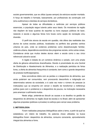 6
sociais governamentais, que se utiliza (quase sempre) da estrutura escolar montada.
A força de trabalho é formada, basicamente, por profissionais da construção civil
(e/ou autônomos) e diaristas de serviços domésticos.
Apesar de todas as dificuldades e carências por serviços públicos
essenciais, a população segue lutando pelos seus ideais. Os moradores da região
não dispõem de boas quadras de esportes ou bons espaços públicos de lazer,
restando à escola e algumas feiras livre locais como opção de recreação e/ou
diversão.
O perfil dos alunos da escola em questão, não difere das realidades dos
alunos de outras escolas públicas, localizadas na periferia dos grandes centros
urbanos do país, onde se evidencia problemas como desestruturação familiar,
violência urbana, dependência econômica dos programas sociais, entre outras coisas.
Constata-se ainda que muitos destes alunos vêem a escola como o seu único
referencial cultural e social.
A região é dotada de um comércio dinâmico e variado, com uma ampla
oferta de gêneros alimentícios diversificados. Devido à proximidade de uma Central
de Distribuição e Abastecimento de Alimentos, e a realização periódica de feiras
livres, a oferta de alimentos fresquinhos é constante, bem como o grande desperdício
de produtos hortifrutigranjeiros.
Esta convivência diária com as perdas e o desperdício de alimentos, que
ainda poderiam ser consumidos, vem provocando desconforto e indignação em
determinados setores da sociedade, e é cada vez maior o número de pessoas (e
instituições) que se empenha em vencer o desafio de transformar a indiferença
política (para com o problema) e o desperdício de poucos, na motivação necessária
para amenizar o sofrimento muitos.
Neste artigo, pretende-se discutir as causas e os desafios na gestão do
desperdício de alimentos na região (local da escola) e no Brasil, além de apresentar
algumas propostas (públicas e privadas) no esforço para vencer esse problema.
2. METODOLOGIA
Foram realizadas pesquisas bibliográficas sobre o tema, a partir da qual se
estabeleceu um roteiro de trabalho. As palavras chave utilizadas na busca
bibliográfica foram: desperdício de alimentos, consumo consciente, aproveitamento
integral dos alimentos e fome.
 