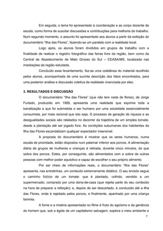 7
Em seguida, o tema foi apresentado à coordenação e ao corpo docente da
escola, como forma de suscitar discussões e contribuições para melhoria do trabalho.
Num segundo momento, o assunto foi apresentado aos alunos a partir da exibição do
documentário “Ilha das Flores”, fazendo-se um paralelo com a realidade local.
Logo após, os alunos foram divididos em grupos de trabalho com a
finalidade de realizar o registro fotográfico das feiras livre da região, bem como da
Central de Abastecimento de Mato Grosso do Sul – CEASA/MS, localizada nas
imediações da região estudada.
Concluído esse levantamento, fez-se uma coletânea do material recolhido
pelos alunos, acompanhada de uma sucinta descrição dos fatos encontrados, para
uma posterior análise e discussão coletiva da realidade vivenciada por eles.
3. RESULTADOS E DISCUSSÃO
O documentário “Ilha das Flores” (que não tem nada de flores), de Jorge
Furtado, produzido em 1989, apresenta uma realidade que exprime toda a
banalização a que foi submetida o ser humano por uma sociedade essencialmente
consumista, por mais racional que isto seja. O processo de geração de riqueza e as
desigualdades sociais são relatados no decorrer da trajetória de um simples tomate,
desde a plantação até ser jogado fora. As condições subumanas dos habitantes da
Ilha das Flores escandalizam qualquer expectador insensível.
A proposta do documentário é mostrar que os seres humanos, numa
escala de prioridade, estão dispostos num patamar inferior aos porcos. A alimentação
diária de grupos de mulheres e crianças é retirada, durante cinco minutos, do que
sobra dos porcos. Estes, por conseguinte, são alimentados com a sobra de outras
pessoas com melhor poder aquisitivo e capaz de escolher o seu próprio alimento.
Por ser cheio de informações reais, o documentário “Ilha das Flores”
apresenta, nas entrelinhas, um conteúdo extremamente didático. O seu enredo segue
o caminho fictício de um tomate: que é plantado, colhido, vendido a um
supermercado, comprado por uma dona-de-casa (que rejeita parte do seu conteúdo
na hora de preparar a refeição); e, depois de ser descartado, é conduzido até a Ilha
das Flores, onde é rejeitado pelos porcos, e finalmente, apanhado por uma criança
faminta.
A fome e a miséria apresentada no filme é fruto do egoísmo e da ganância
do homem que, sob a égide de um capitalismo selvagem, explora o meio ambiente e
 