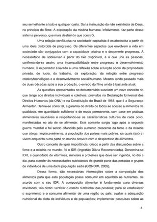 8
seu semelhante a todo e qualquer custo. Daí a insinuação da não existência de Deus,
no princípio do filme. A exploração da miséria humana, infelizmente, faz parte desse
sistema perverso, que mais destrói do que constrói.
Uma relação conflituosa na sociedade capitalista é estabelecida a partir de
uma ideia distorcida de progresso. Os diferentes aspectos que envolvem a vida em
sociedade são conjugados com a capacidade criativa e o decorrente progresso. A
necessidade de sobreviver a partir do lixo disponível, é o que une as pessoas,
confirmando-se assim, uma incompatibilidade entre progresso e desenvolvimento
humano. O expectador é levado a uma reflexão sobre a função social da propriedade
privada, do lucro, do trabalho, da exploração, da relação entre progresso
criativo/tecnológico e o desenvolvimento social/humano. Mesmo tendo passado mais
de duas décadas após a sua produção, o enredo do filme ainda é bastante atual.
As questões apresentadas no documentário suscitam um novo conceito no
que tange aos direitos individuais e coletivos, previstos na Declaração Universal dos
Direitos Humanos (da ONU) e na Constituição do Brasil de 1988, que é a Segurança
Alimentar. Define-se como tal, a garantia do direito de todos ao acesso a alimentos de
qualidade, em quantidade suficiente e de modo permanente, com base em práticas
alimentares saudáveis e respeitando-se as características culturais de cada povo,
manifestadas no ato de se alimentar. Este conceito surgiu logo após a segunda
guerra mundial e foi sendo difundido pelo aumento crescente da fome e da miséria
que atinge, implacavelmente, a população dos países mais pobres, os quais (sobre)
vivem enquanto outra parte do mundo convive com o desperdício de alimentos.
Outro conceito de igual importância, criado a partir das discussões sobre a
fome e a miséria no mundo, foi o IDR (Ingestão Diária Recomendada). Denomina-se
IDR, a quantidade de vitaminas, minerais e proteínas que deve ser ingerida, no dia a
dia, para atender às necessidades nutricionais de grande parte das pessoas e grupos
de indivíduos de uma dada população sadia (GONDIM, 2005).
Dessa forma, são necessárias informações sobre a composição dos
alimentos para que esta população possa consumir em equilíbrio os nutrientes, de
acordo com o seu IDR. A composição alimentar é fundamental para diversas
atividades, tais como: verificar o estado nutricional das pessoas; para se estabelecer
o suprimento e o consumo alimentar de uma região ou país; avaliar a adequação
nutricional da dieta de indivíduos e de populações; implementar pesquisas sobre as
 