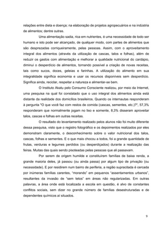 9
relações entre dieta e doença; na elaboração de projetos agropecuários e na indústria
de alimentos; dentre outras.
Uma alimentação sadia, rica em nutrientes, é uma necessidade de todo ser
humano e isto pode ser alcançado, de qualquer modo, com partes de alimentos que
são desprezadas corriqueiramente, pelas pessoas. Assim, com o aproveitamento
integral dos alimentos (através da utilização de cascas, talos e folhas), além de
reduzir os gastos com alimentação e melhorar a qualidade nutricional do cardápio,
diminui o desperdício de alimentos, tornando possível a criação de novas receitas,
tais como sucos, doces, geleias e farinhas. A utilização do alimento em sua
integralidade significa economia e usar os recursos disponíveis sem desperdício.
Significa ainda, reciclar, respeitar a natureza e alimentar-se bem.
O Instituto Akatu pelo Consumo Consciente realizou, por meio da Internet,
uma pesquisa na qual foi constatado que o uso integral dos alimentos ainda está
distante da realidade dos domicílios brasileiros. Quando os internautas responderam
à pergunta "O que você faz com restos de comida (cascas, sementes, etc.)?", 57,3%
responderam que normalmente jogam no lixo e somente, 8,3% disseram aproveitar
talos, cascas e folhas em outras receitas.
O resultado do levantamento realizado pelos alunos não foi muito diferente
dessa pesquisa, visto que o registro fotográfico e os depoimentos realizados por eles
demonstram claramente, o desconhecimento sobre o valor nutricional dos talos,
cascas, folhas e sementes. E o que mais chocou a todos, foi a grande quantidade de
frutas, verduras e legumes perdidos (ou desperdiçados) durante a realização das
feiras. Muitas das quais sendo pisoteadas pelas pessoas que ali passavam.
Por serem de origem humilde e constituírem famílias de baixa renda, a
grande maioria deles, já passou (ou ainda passa) por algum tipo de privação (ou
necessidade). E por residirem num bairro de periferia, a região supracitada é cercada
por inúmeras famílias carentes, “morando” em pequenos “assentamentos urbanos”,
resultantes da invasão de “sem tetos” em áreas não regularizadas. Em outras
palavras, a área onde está localizada a escola em questão, é alvo de constantes
conflitos sociais, sem dizer no grande número de famílias desestruturadas e de
dependentes químicos aí situados.
 