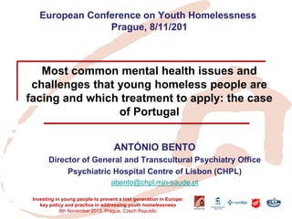 European Conference on Youth Homelessness Prague, 8/11/201 Most common mental health issues and challenges that young homeless people are facing and which treatment to apply: the case of Portugal 
ANTÓNIO BENTO 
Director of General and Transcultural Psychiatry Office 
Psychiatric Hospital Centre of Lisbon (CHPL) 
abento@chpl.min-saude.pt 
Investing in young people to prevent a lost generation in Europe: key policy and practice in addressing youth homelessness 
8th November 2013, Prague, Czech Republic  