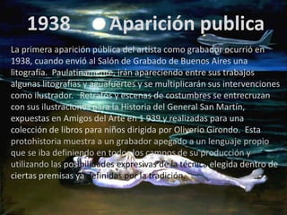 1938                  Aparición publica
La primera aparición pública del artista como grabador ocurrió en
1938, cuando envió al Salón de Grabado de Buenos Aires una
litografía. Paulatinamente, irán apareciendo entre sus trabajos
algunas litografías y aguafuertes y se multiplicarán sus intervenciones
como ilustrador. Retratos y escenas de costumbres se entrecruzan
con sus ilustraciones para la Historia del General San Martín,
expuestas en Amigos del Arte en 1 939 y realizadas para una
colección de libros para niños dirigida por Oliverio Girondo. Esta
protohistoria muestra a un grabador apegado a un lenguaje propio
que se iba definiendo en todos los campos de su producción y
utilizando las posibilidades expresivas de la técnica elegida dentro de
ciertas premisas ya definidas por la tradición.
 